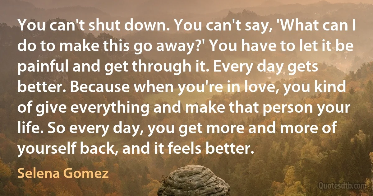 You can't shut down. You can't say, 'What can I do to make this go away?' You have to let it be painful and get through it. Every day gets better. Because when you're in love, you kind of give everything and make that person your life. So every day, you get more and more of yourself back, and it feels better. (Selena Gomez)