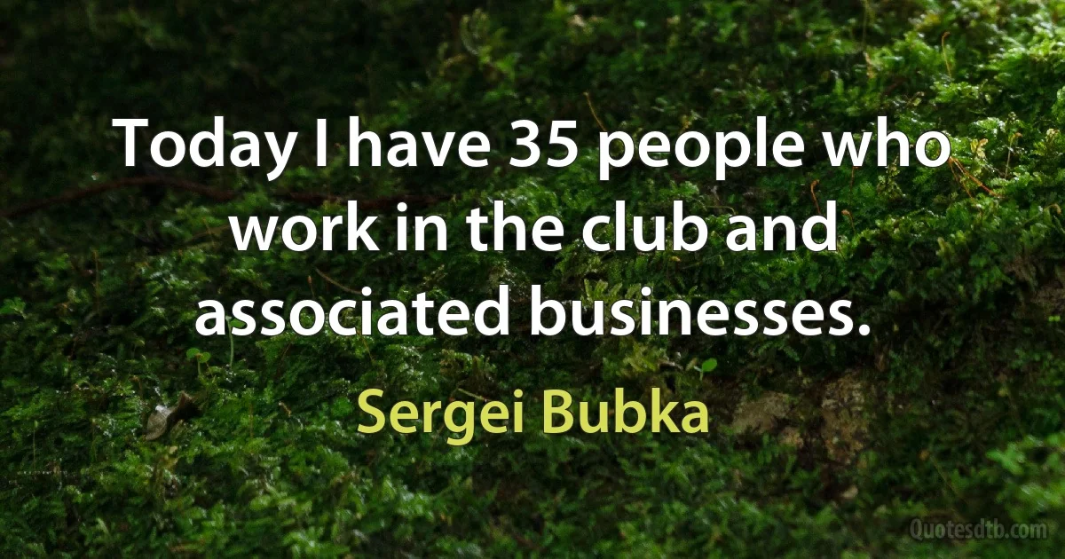 Today I have 35 people who work in the club and associated businesses. (Sergei Bubka)