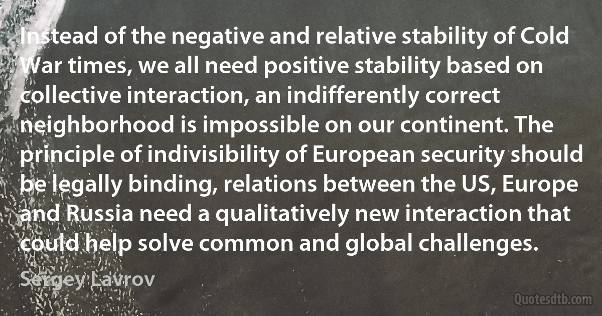 Instead of the negative and relative stability of Cold War times, we all need positive stability based on collective interaction, an indifferently correct neighborhood is impossible on our continent. The principle of indivisibility of European security should be legally binding, relations between the US, Europe and Russia need a qualitatively new interaction that could help solve common and global challenges. (Sergey Lavrov)