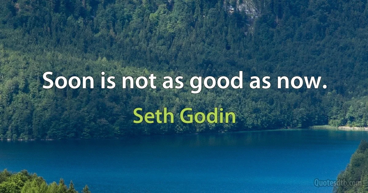 Soon is not as good as now. (Seth Godin)