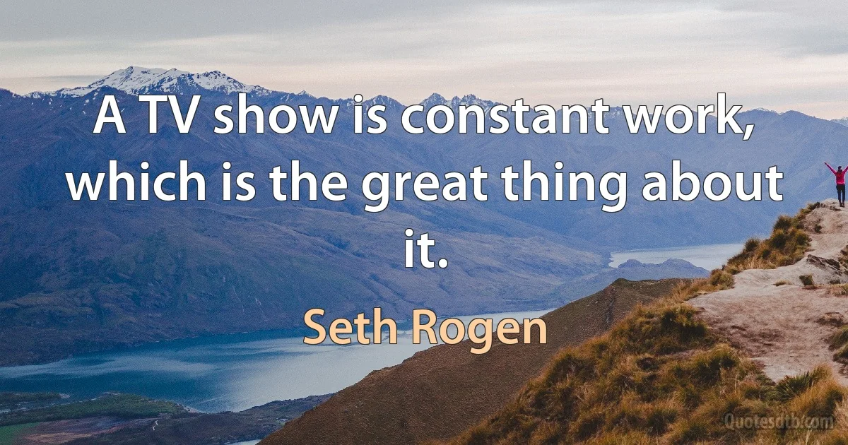 A TV show is constant work, which is the great thing about it. (Seth Rogen)