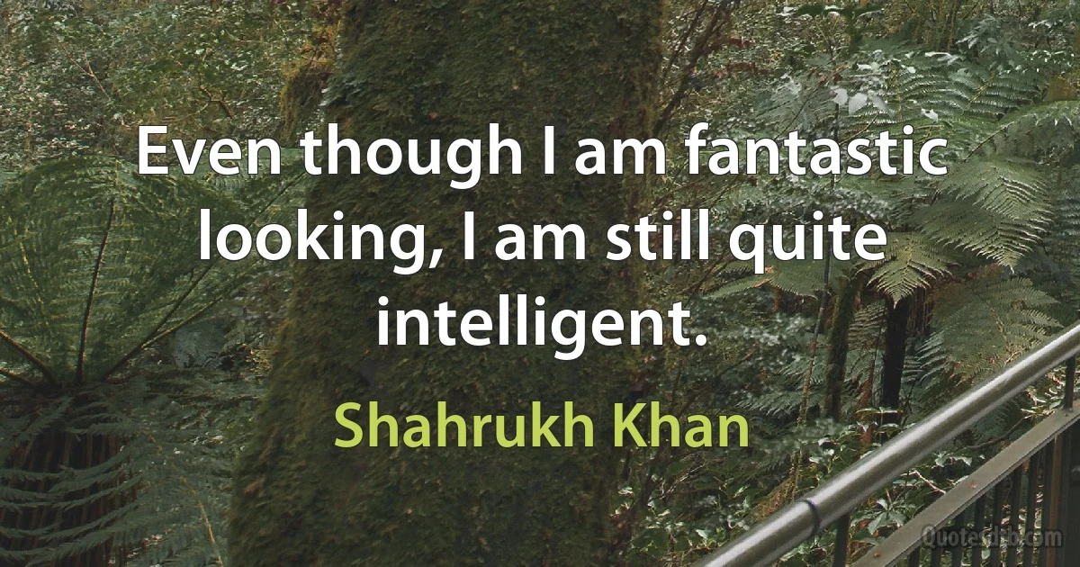 Even though I am fantastic looking, I am still quite intelligent. (Shahrukh Khan)