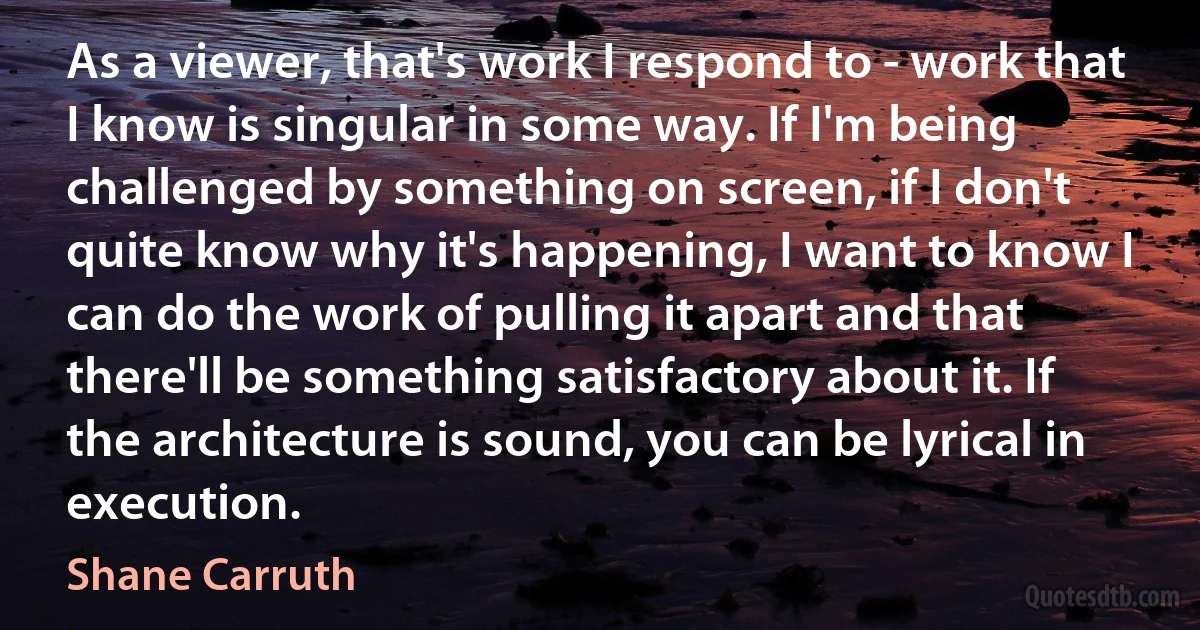 As a viewer, that's work I respond to - work that I know is singular in some way. If I'm being challenged by something on screen, if I don't quite know why it's happening, I want to know I can do the work of pulling it apart and that there'll be something satisfactory about it. If the architecture is sound, you can be lyrical in execution. (Shane Carruth)