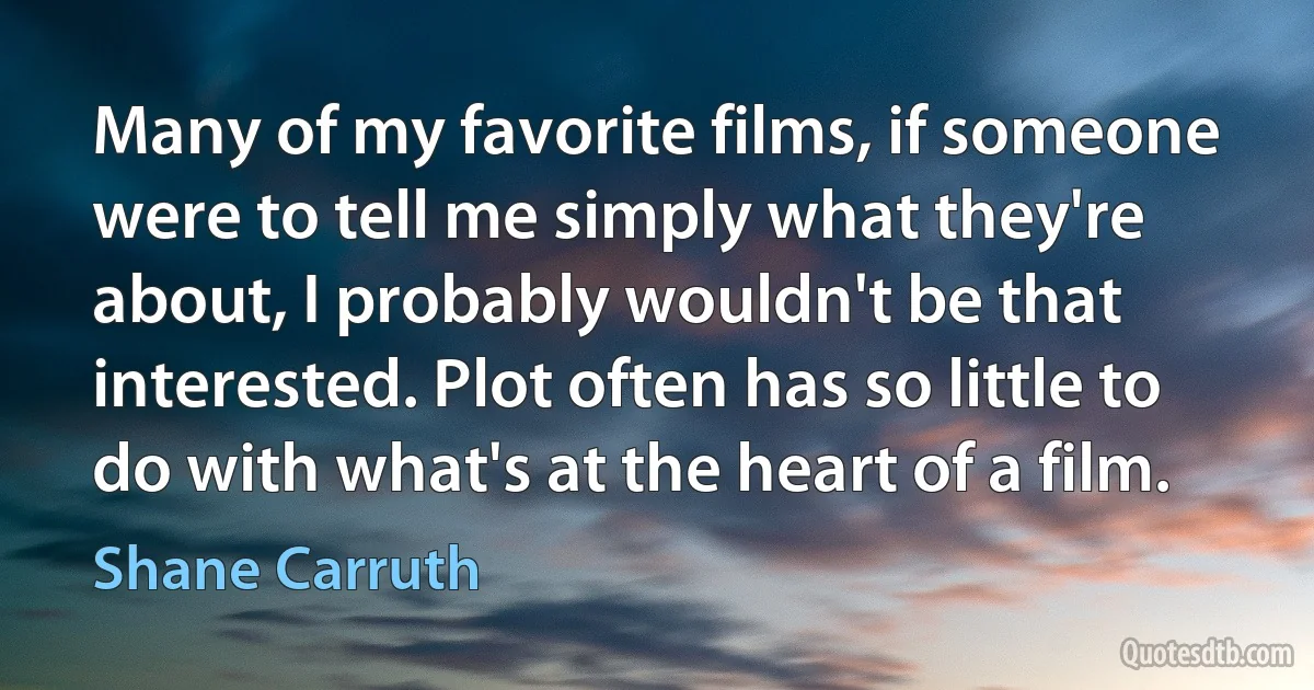 Many of my favorite films, if someone were to tell me simply what they're about, I probably wouldn't be that interested. Plot often has so little to do with what's at the heart of a film. (Shane Carruth)