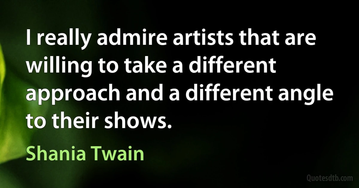 I really admire artists that are willing to take a different approach and a different angle to their shows. (Shania Twain)