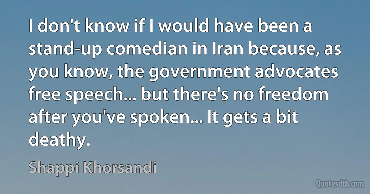 I don't know if I would have been a stand-up comedian in Iran because, as you know, the government advocates free speech... but there's no freedom after you've spoken... It gets a bit deathy. (Shappi Khorsandi)