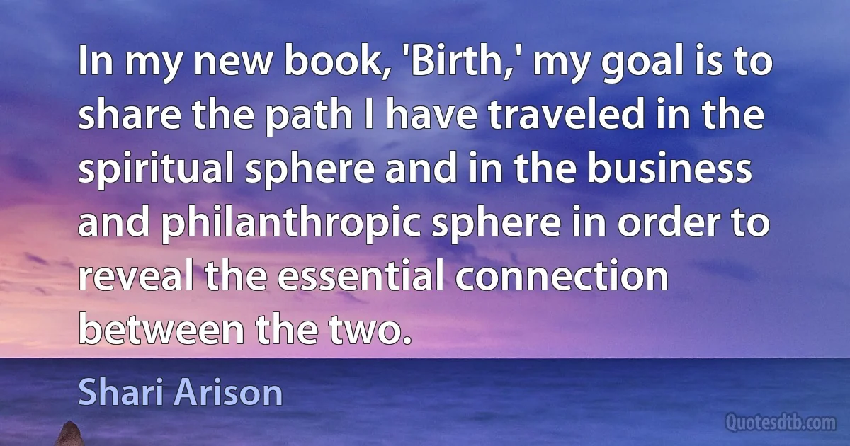 In my new book, 'Birth,' my goal is to share the path I have traveled in the spiritual sphere and in the business and philanthropic sphere in order to reveal the essential connection between the two. (Shari Arison)