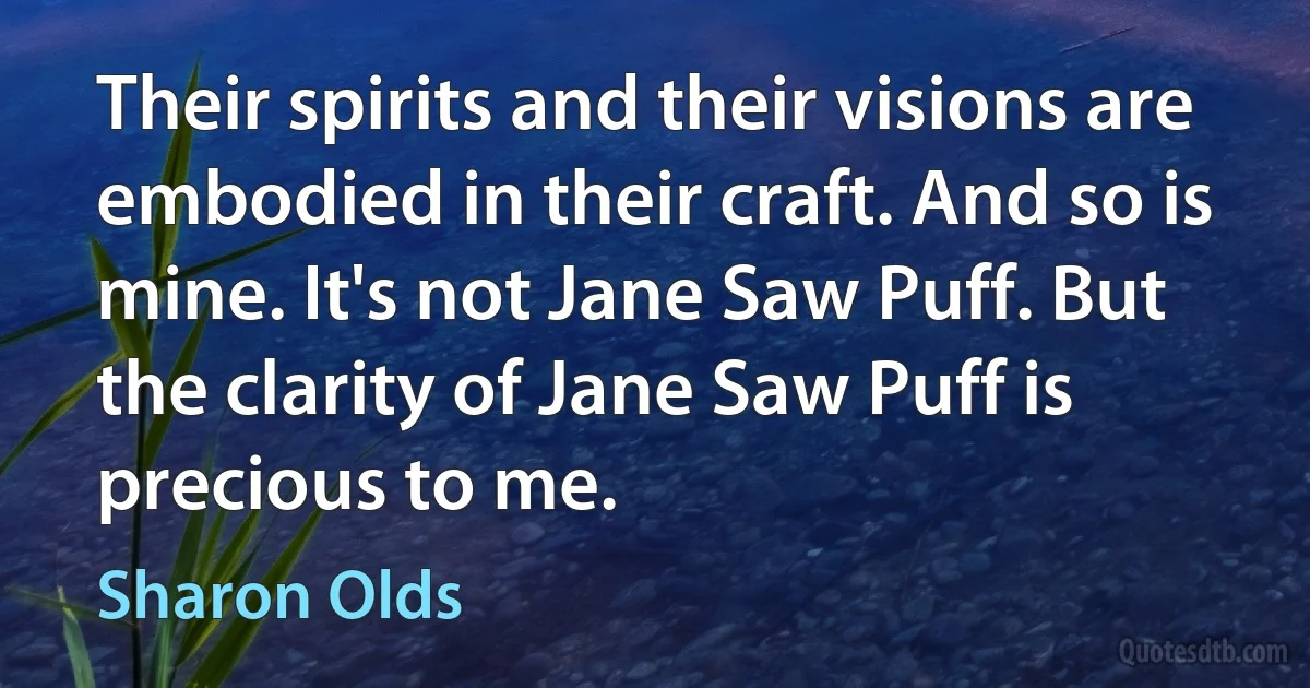 Their spirits and their visions are embodied in their craft. And so is mine. It's not Jane Saw Puff. But the clarity of Jane Saw Puff is precious to me. (Sharon Olds)