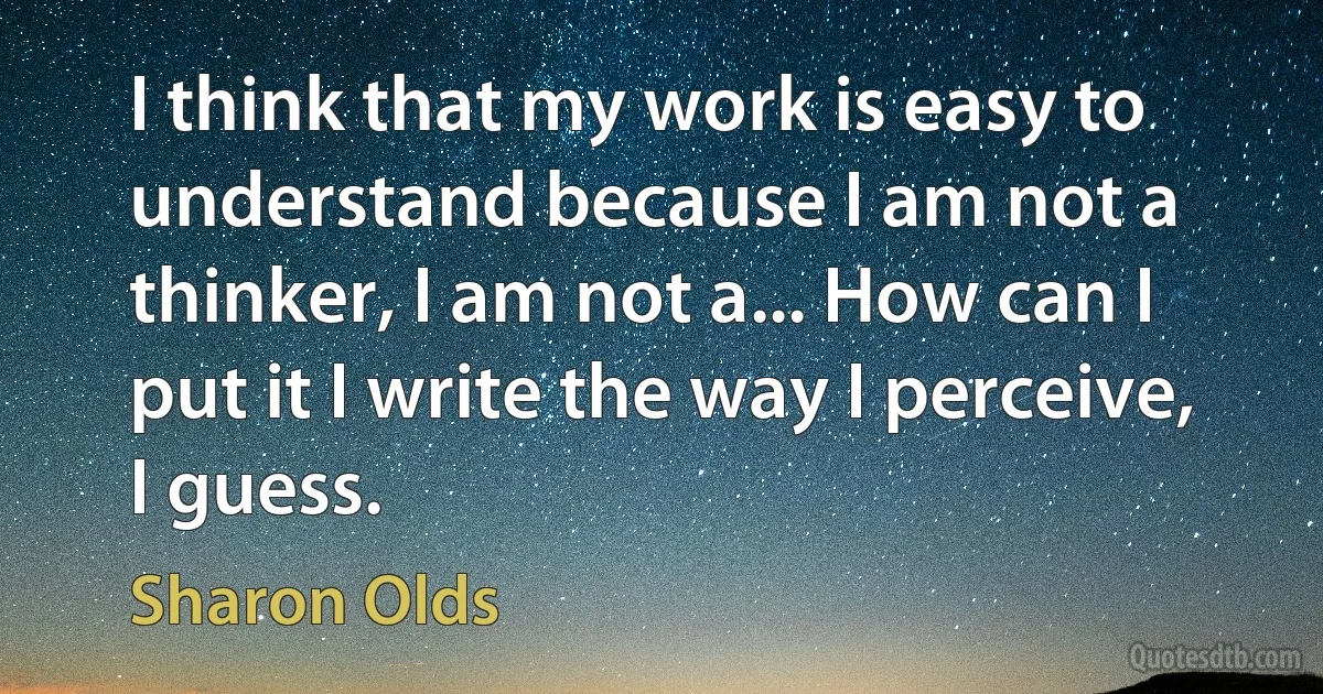 I think that my work is easy to understand because I am not a thinker, I am not a... How can I put it I write the way I perceive, I guess. (Sharon Olds)