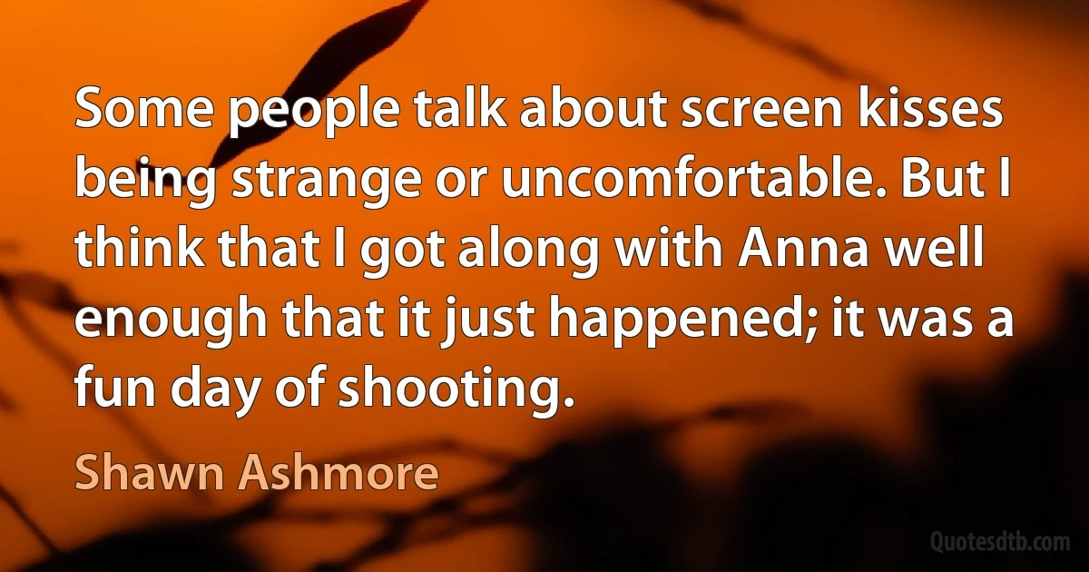 Some people talk about screen kisses being strange or uncomfortable. But I think that I got along with Anna well enough that it just happened; it was a fun day of shooting. (Shawn Ashmore)