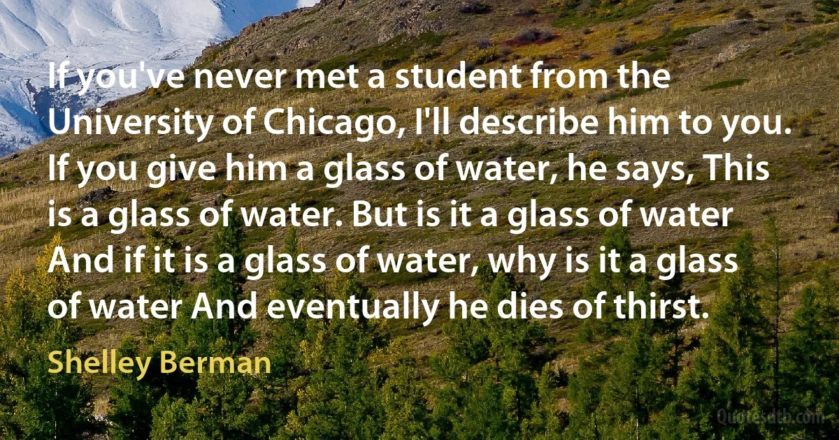 If you've never met a student from the University of Chicago, I'll describe him to you. If you give him a glass of water, he says, This is a glass of water. But is it a glass of water And if it is a glass of water, why is it a glass of water And eventually he dies of thirst. (Shelley Berman)