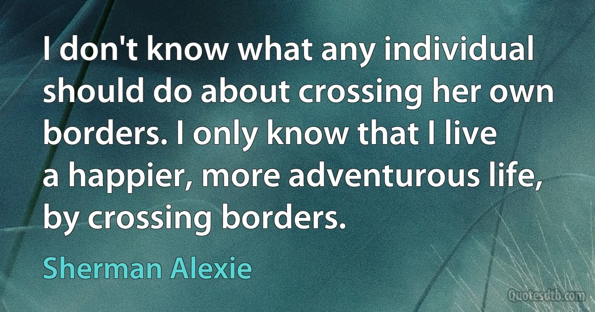 I don't know what any individual should do about crossing her own borders. I only know that I live a happier, more adventurous life, by crossing borders. (Sherman Alexie)