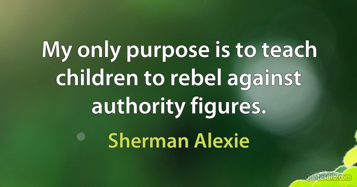 My only purpose is to teach children to rebel against authority figures. (Sherman Alexie)