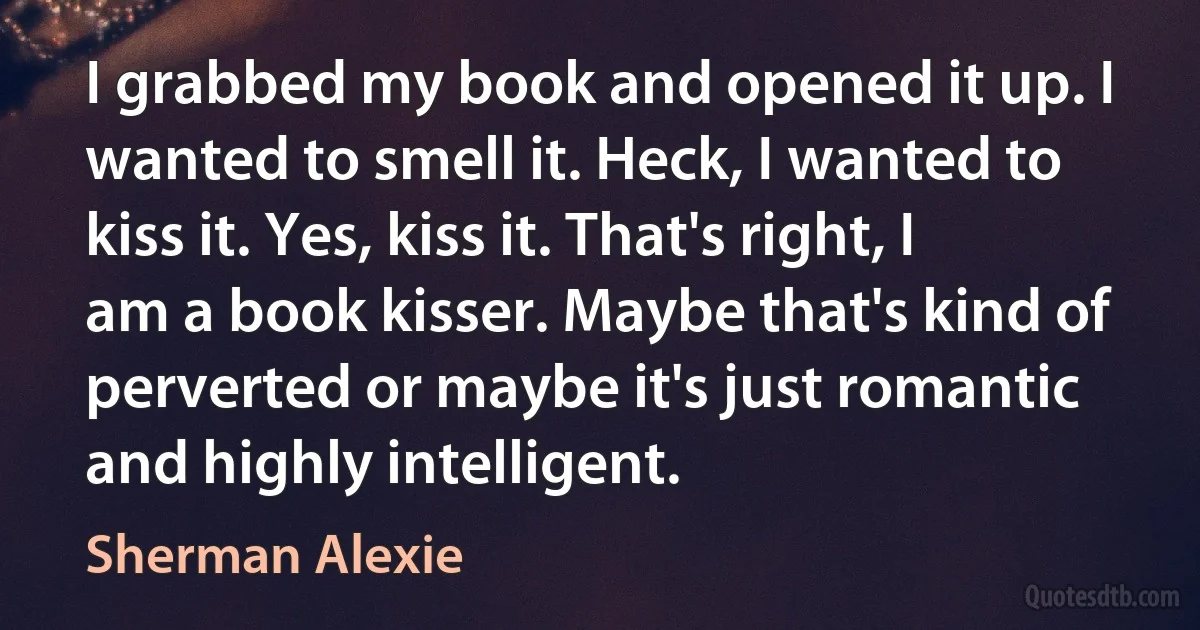 I grabbed my book and opened it up. I wanted to smell it. Heck, I wanted to kiss it. Yes, kiss it. That's right, I am a book kisser. Maybe that's kind of perverted or maybe it's just romantic and highly intelligent. (Sherman Alexie)