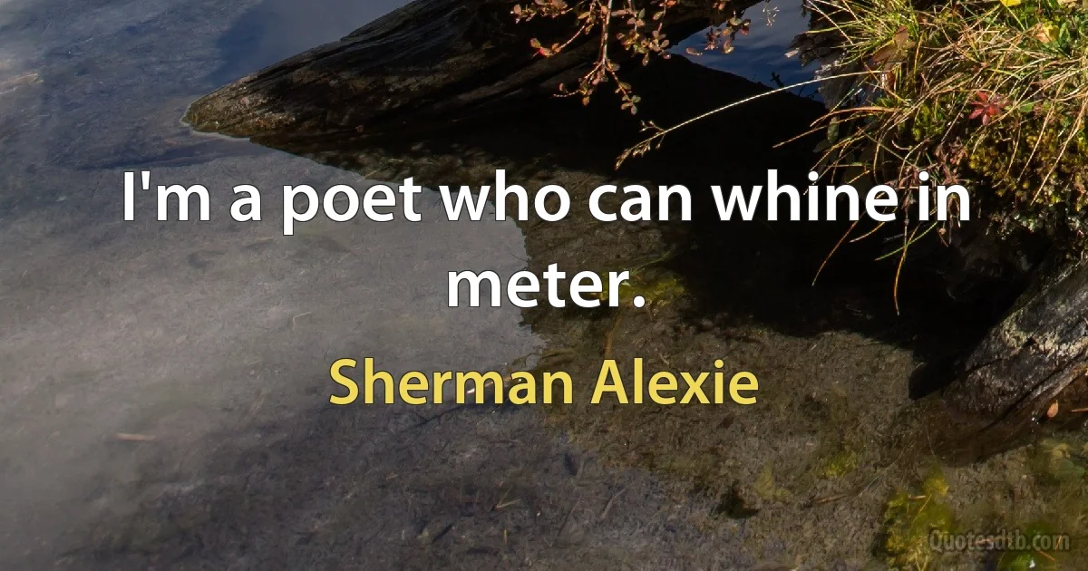 I'm a poet who can whine in meter. (Sherman Alexie)