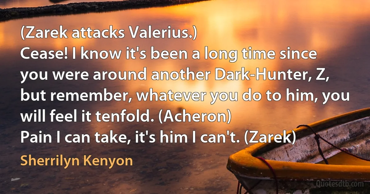 (Zarek attacks Valerius.)
Cease! I know it's been a long time since you were around another Dark-Hunter, Z, but remember, whatever you do to him, you will feel it tenfold. (Acheron)
Pain I can take, it's him I can't. (Zarek) (Sherrilyn Kenyon)