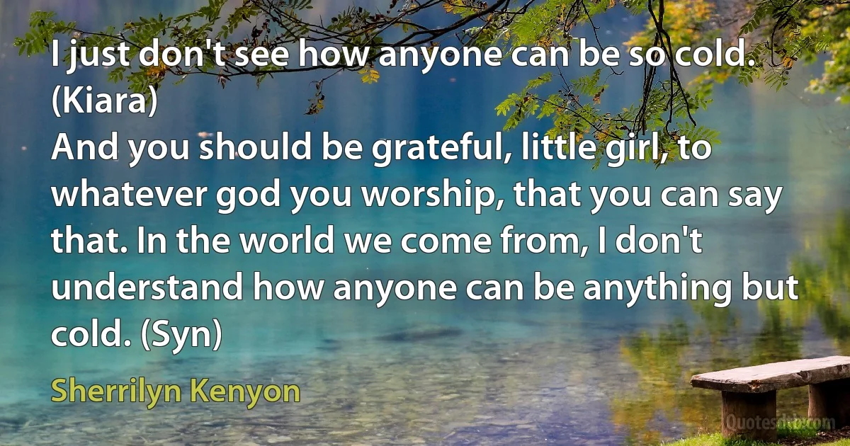 I just don't see how anyone can be so cold. (Kiara)
And you should be grateful, little girl, to whatever god you worship, that you can say that. In the world we come from, I don't understand how anyone can be anything but cold. (Syn) (Sherrilyn Kenyon)