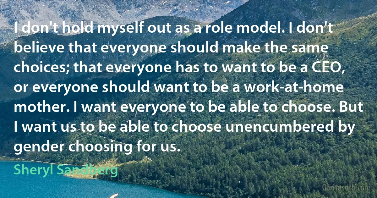 I don't hold myself out as a role model. I don't believe that everyone should make the same choices; that everyone has to want to be a CEO, or everyone should want to be a work-at-home mother. I want everyone to be able to choose. But I want us to be able to choose unencumbered by gender choosing for us. (Sheryl Sandberg)