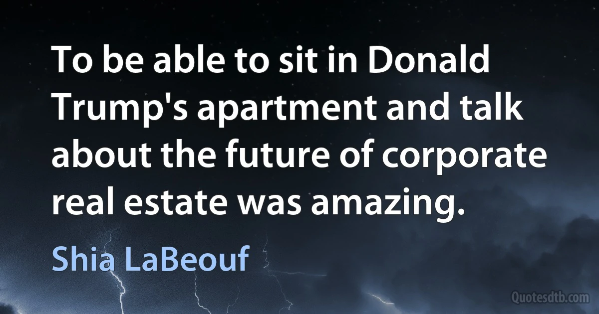 To be able to sit in Donald Trump's apartment and talk about the future of corporate real estate was amazing. (Shia LaBeouf)