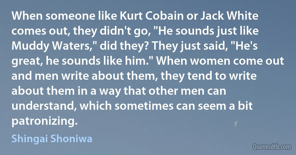 When someone like Kurt Cobain or Jack White comes out, they didn't go, "He sounds just like Muddy Waters," did they? They just said, "He's great, he sounds like him." When women come out and men write about them, they tend to write about them in a way that other men can understand, which sometimes can seem a bit patronizing. (Shingai Shoniwa)