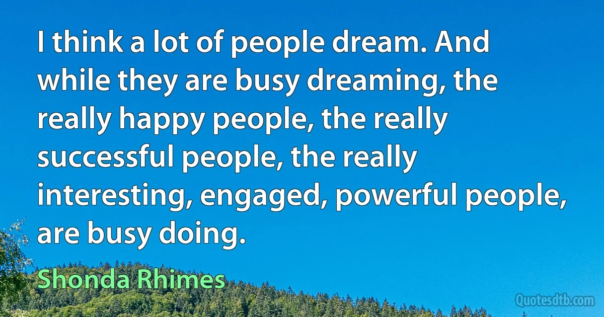 I think a lot of people dream. And while they are busy dreaming, the really happy people, the really successful people, the really interesting, engaged, powerful people, are busy doing. (Shonda Rhimes)