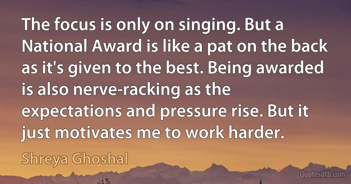 The focus is only on singing. But a National Award is like a pat on the back as it's given to the best. Being awarded is also nerve-racking as the expectations and pressure rise. But it just motivates me to work harder. (Shreya Ghoshal)