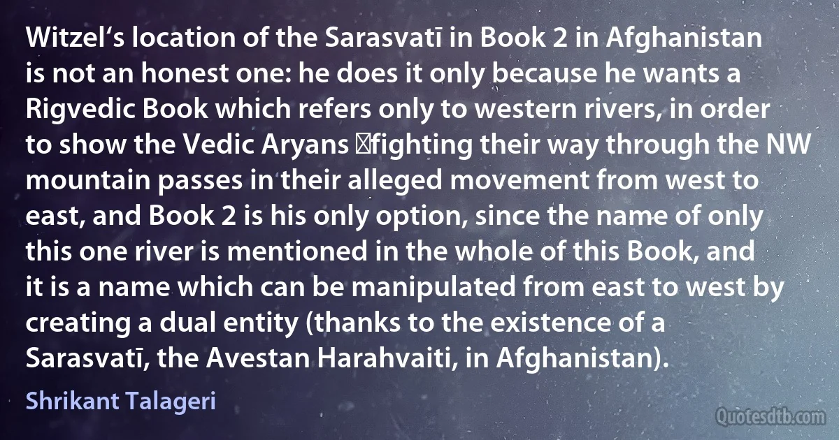 Witzel‘s location of the Sarasvatī in Book 2 in Afghanistan is not an honest one: he does it only because he wants a Rigvedic Book which refers only to western rivers, in order to show the Vedic Aryans ―fighting their way through the NW mountain passes in their alleged movement from west to east, and Book 2 is his only option, since the name of only this one river is mentioned in the whole of this Book, and it is a name which can be manipulated from east to west by creating a dual entity (thanks to the existence of a Sarasvatī, the Avestan Harahvaiti, in Afghanistan). (Shrikant Talageri)