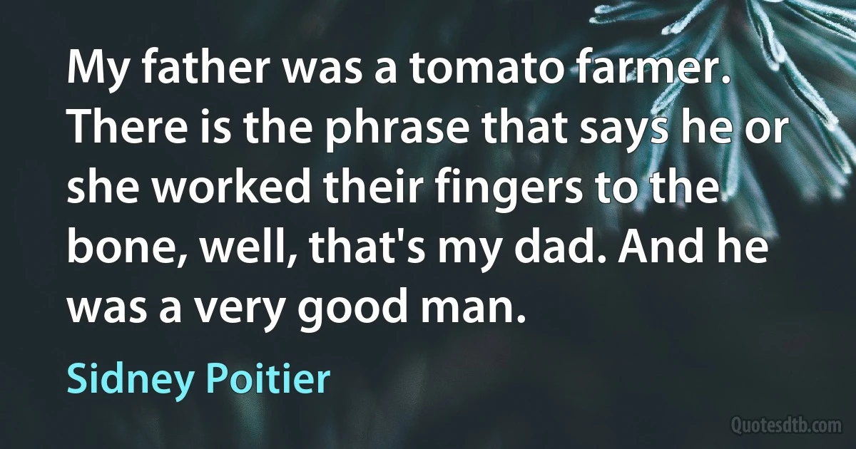 My father was a tomato farmer. There is the phrase that says he or she worked their fingers to the bone, well, that's my dad. And he was a very good man. (Sidney Poitier)