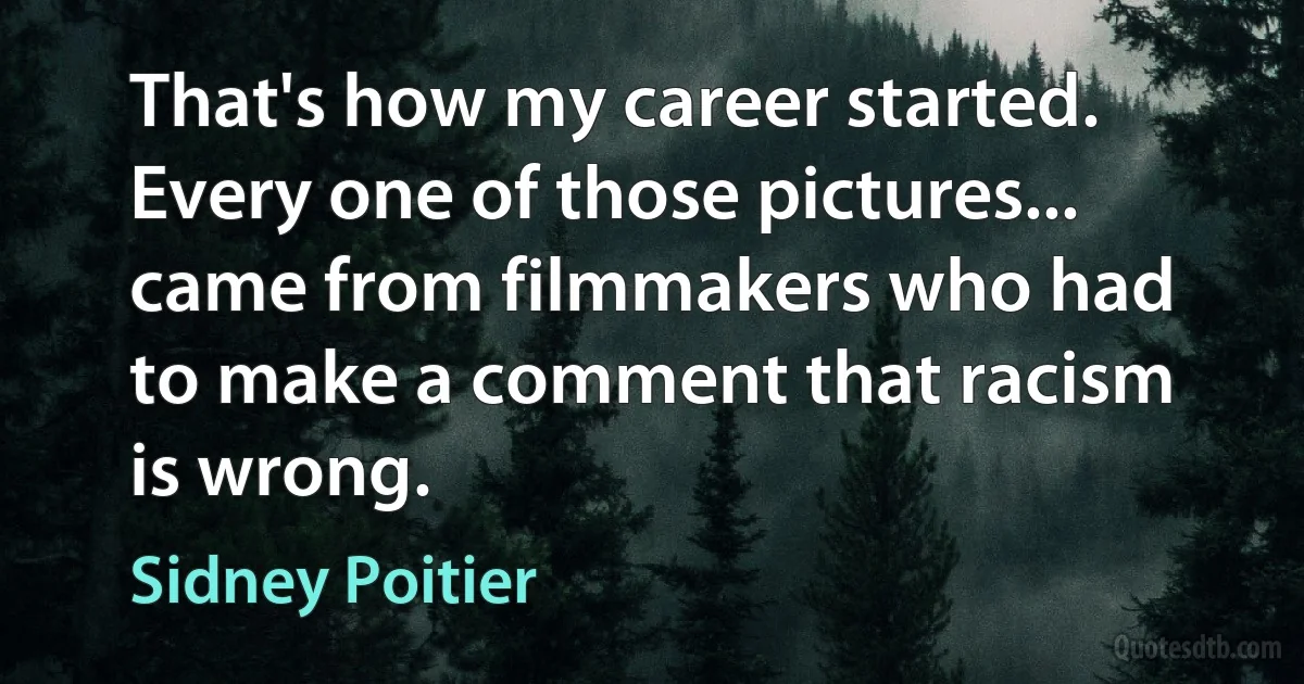 That's how my career started. Every one of those pictures... came from filmmakers who had to make a comment that racism is wrong. (Sidney Poitier)