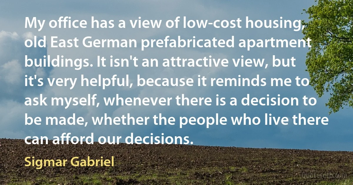 My office has a view of low-cost housing, old East German prefabricated apartment buildings. It isn't an attractive view, but it's very helpful, because it reminds me to ask myself, whenever there is a decision to be made, whether the people who live there can afford our decisions. (Sigmar Gabriel)