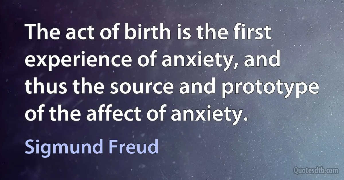 The act of birth is the first experience of anxiety, and thus the source and prototype of the affect of anxiety. (Sigmund Freud)