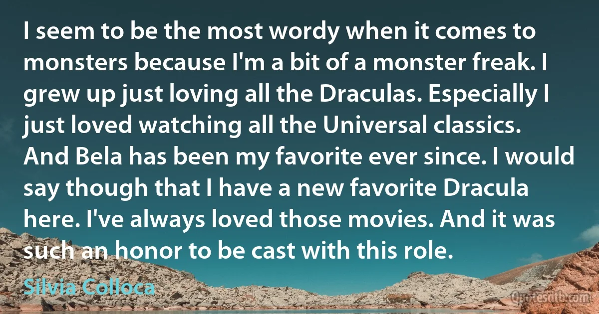 I seem to be the most wordy when it comes to monsters because I'm a bit of a monster freak. I grew up just loving all the Draculas. Especially I just loved watching all the Universal classics. And Bela has been my favorite ever since. I would say though that I have a new favorite Dracula here. I've always loved those movies. And it was such an honor to be cast with this role. (Silvia Colloca)