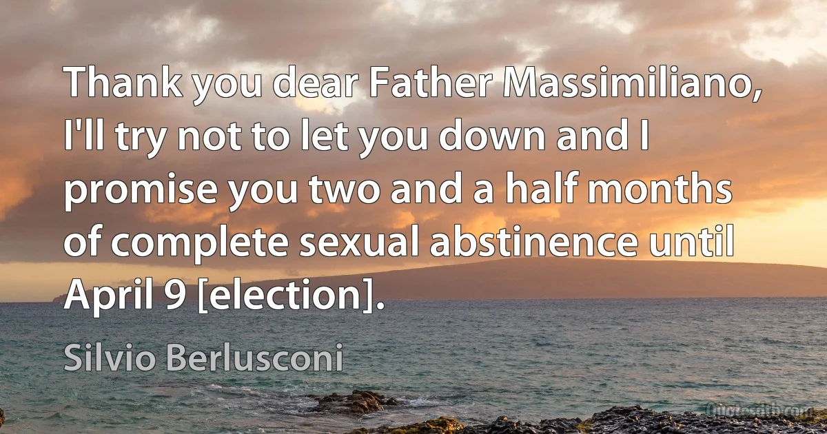 Thank you dear Father Massimiliano, I'll try not to let you down and I promise you two and a half months of complete sexual abstinence until April 9 [election]. (Silvio Berlusconi)