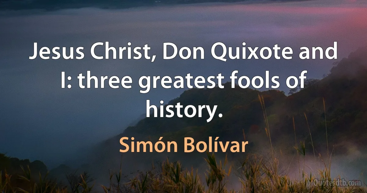 Jesus Christ, Don Quixote and I: three greatest fools of history. (Simón Bolívar)