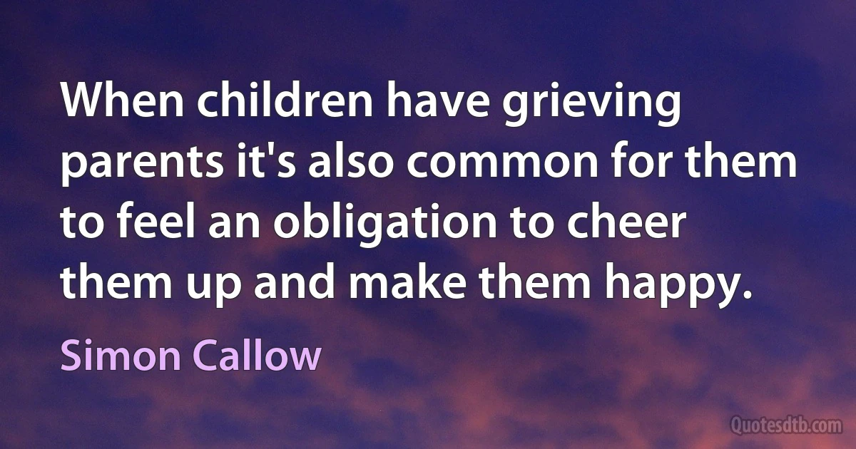 When children have grieving parents it's also common for them to feel an obligation to cheer them up and make them happy. (Simon Callow)