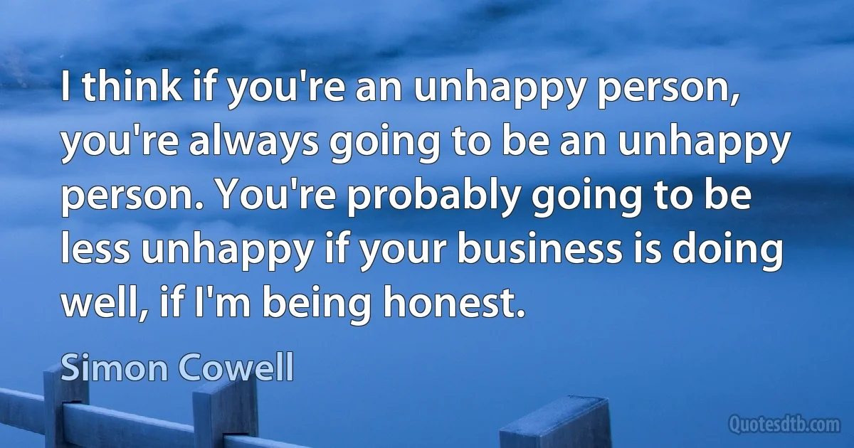 I think if you're an unhappy person, you're always going to be an unhappy person. You're probably going to be less unhappy if your business is doing well, if I'm being honest. (Simon Cowell)