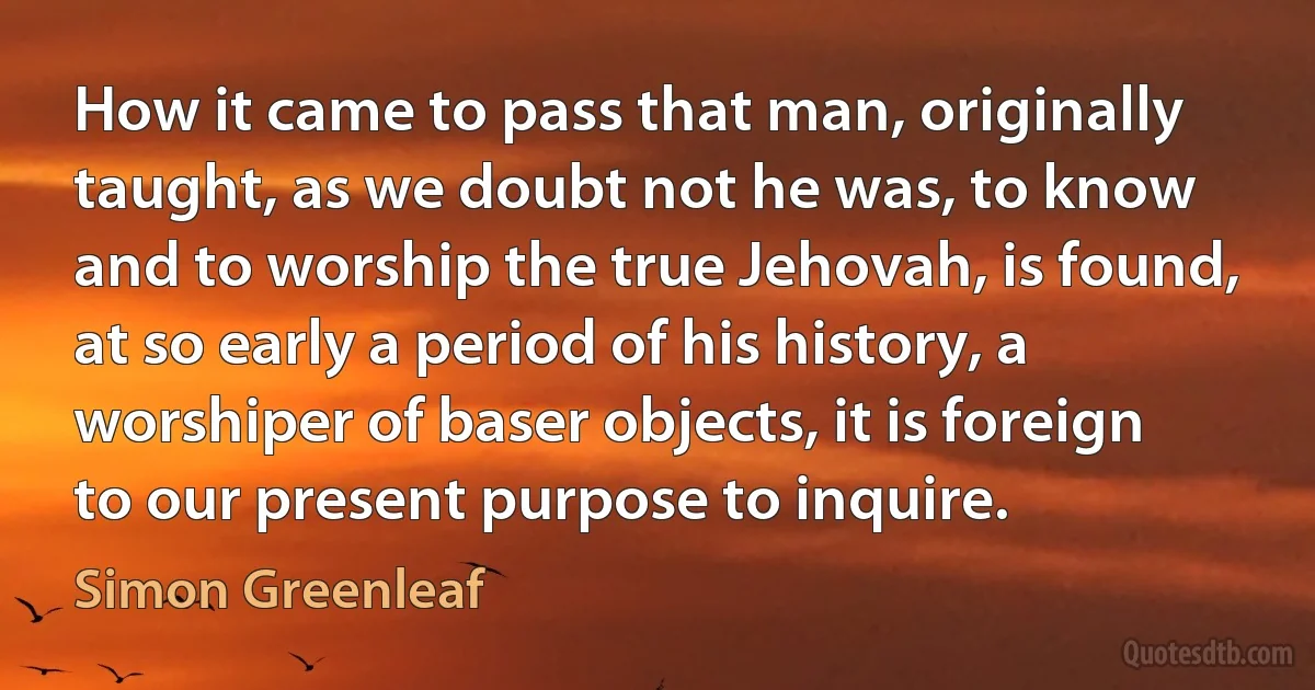 How it came to pass that man, originally taught, as we doubt not he was, to know and to worship the true Jehovah, is found, at so early a period of his history, a worshiper of baser objects, it is foreign to our present purpose to inquire. (Simon Greenleaf)