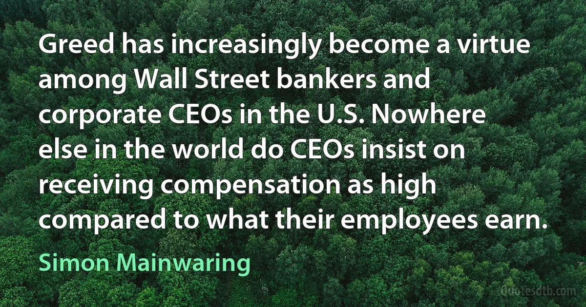 Greed has increasingly become a virtue among Wall Street bankers and corporate CEOs in the U.S. Nowhere else in the world do CEOs insist on receiving compensation as high compared to what their employees earn. (Simon Mainwaring)