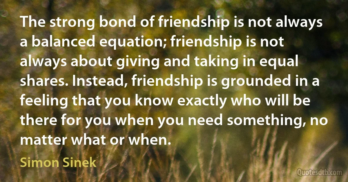 The strong bond of friendship is not always a balanced equation; friendship is not always about giving and taking in equal shares. Instead, friendship is grounded in a feeling that you know exactly who will be there for you when you need something, no matter what or when. (Simon Sinek)