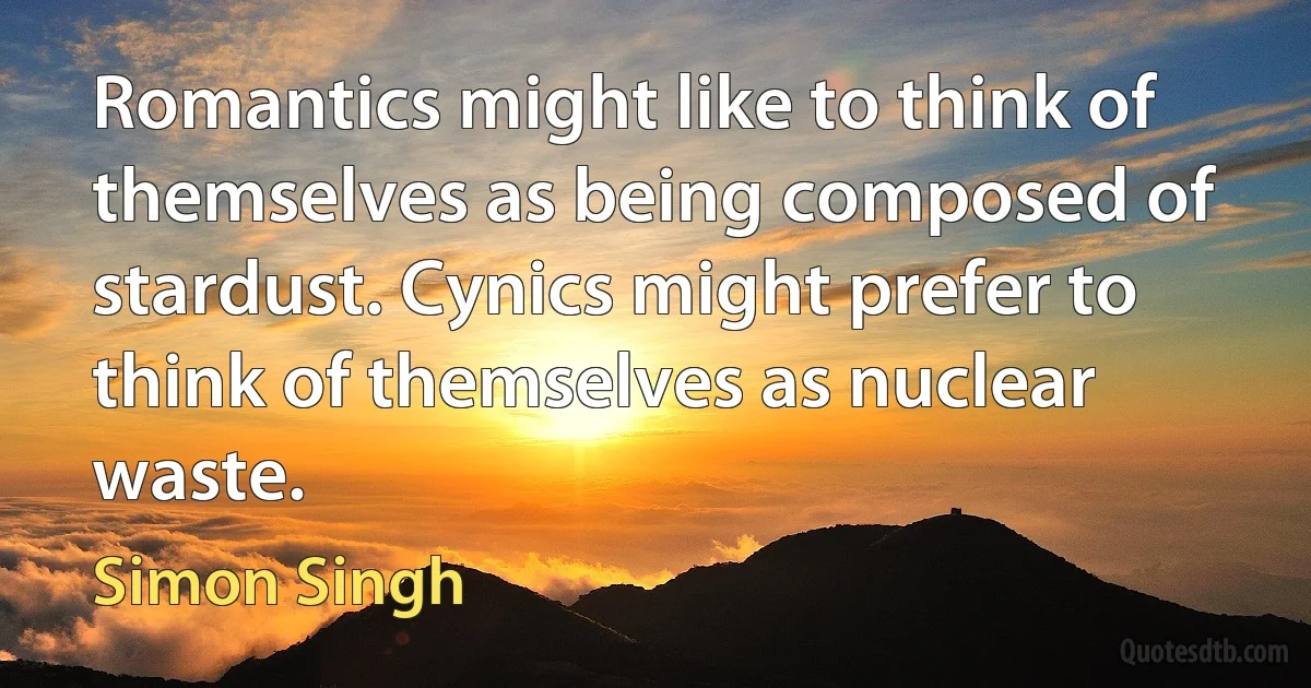 Romantics might like to think of themselves as being composed of stardust. Cynics might prefer to think of themselves as nuclear waste. (Simon Singh)