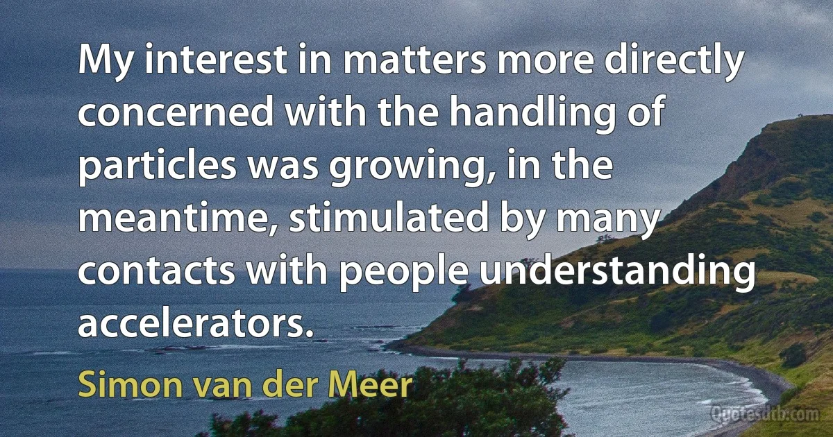 My interest in matters more directly concerned with the handling of particles was growing, in the meantime, stimulated by many contacts with people understanding accelerators. (Simon van der Meer)