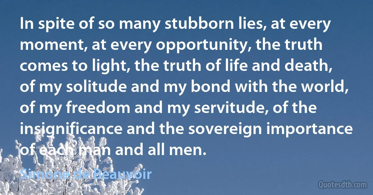 In spite of so many stubborn lies, at every moment, at every opportunity, the truth comes to light, the truth of life and death, of my solitude and my bond with the world, of my freedom and my servitude, of the insignificance and the sovereign importance of each man and all men. (Simone de Beauvoir)