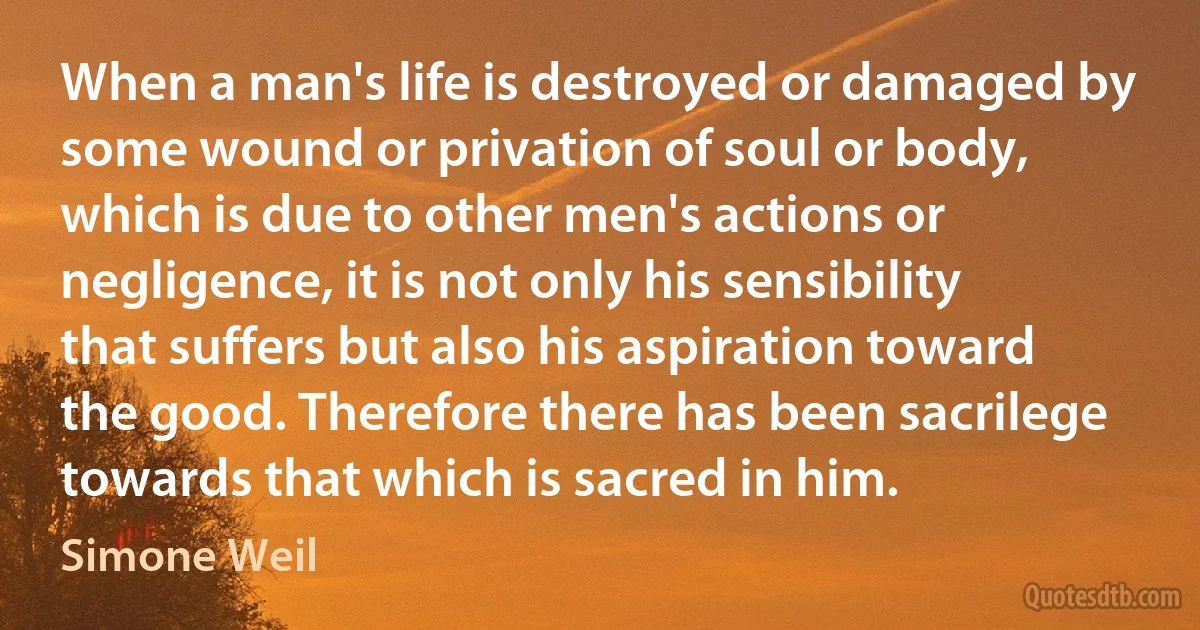 When a man's life is destroyed or damaged by some wound or privation of soul or body, which is due to other men's actions or negligence, it is not only his sensibility that suffers but also his aspiration toward the good. Therefore there has been sacrilege towards that which is sacred in him. (Simone Weil)