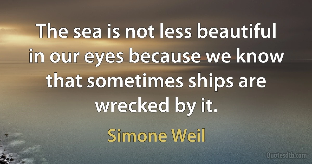 The sea is not less beautiful in our eyes because we know that sometimes ships are wrecked by it. (Simone Weil)