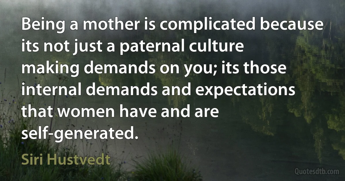 Being a mother is complicated because its not just a paternal culture making demands on you; its those internal demands and expectations that women have and are self-generated. (Siri Hustvedt)