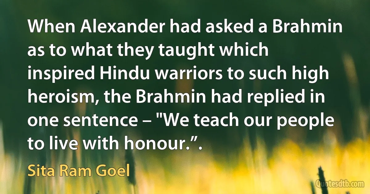 When Alexander had asked a Brahmin as to what they taught which inspired Hindu warriors to such high heroism, the Brahmin had replied in one sentence – "We teach our people to live with honour.”. (Sita Ram Goel)