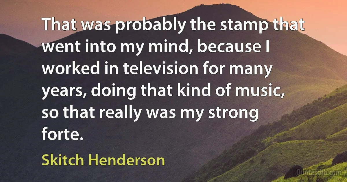 That was probably the stamp that went into my mind, because I worked in television for many years, doing that kind of music, so that really was my strong forte. (Skitch Henderson)