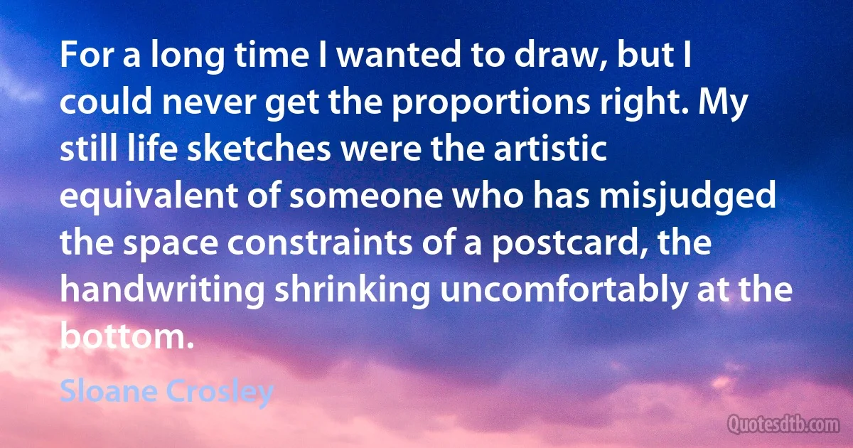 For a long time I wanted to draw, but I could never get the proportions right. My still life sketches were the artistic equivalent of someone who has misjudged the space constraints of a postcard, the handwriting shrinking uncomfortably at the bottom. (Sloane Crosley)