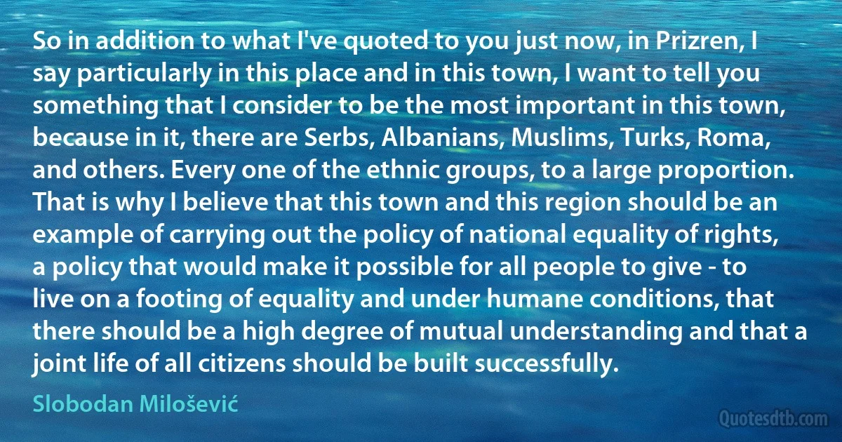 So in addition to what I've quoted to you just now, in Prizren, I say particularly in this place and in this town, I want to tell you something that I consider to be the most important in this town, because in it, there are Serbs, Albanians, Muslims, Turks, Roma, and others. Every one of the ethnic groups, to a large proportion. That is why I believe that this town and this region should be an example of carrying out the policy of national equality of rights, a policy that would make it possible for all people to give - to live on a footing of equality and under humane conditions, that there should be a high degree of mutual understanding and that a joint life of all citizens should be built successfully. (Slobodan Milošević)