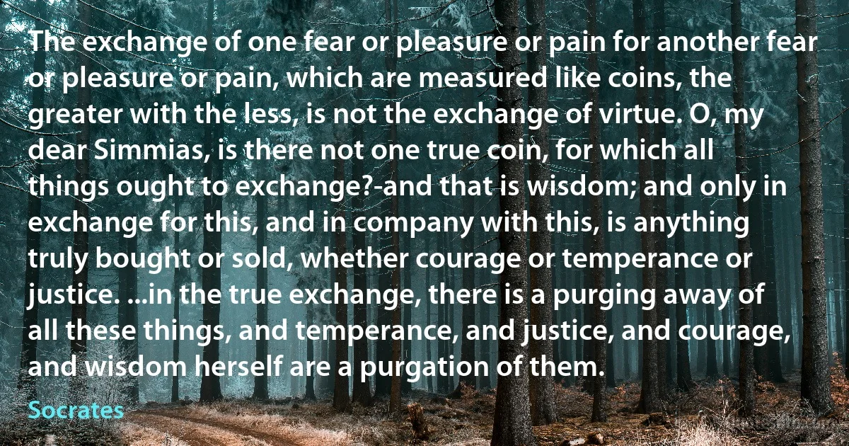 The exchange of one fear or pleasure or pain for another fear or pleasure or pain, which are measured like coins, the greater with the less, is not the exchange of virtue. O, my dear Simmias, is there not one true coin, for which all things ought to exchange?-and that is wisdom; and only in exchange for this, and in company with this, is anything truly bought or sold, whether courage or temperance or justice. ...in the true exchange, there is a purging away of all these things, and temperance, and justice, and courage, and wisdom herself are a purgation of them. (Socrates)